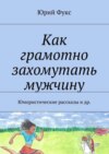 Как грамотно захомутать мужчину. Юмористические рассказы и др.