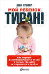 Мой ребенок – тиран! Как вернуть взаимопонимание и покой в семью, где дети не слушаются и грубят