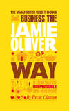 The Unauthorized Guide To Doing Business the Jamie Oliver Way. 10 Secrets of the Irrepressible One-Man Brand