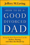 How to be a Good Divorced Dad. Being the Best Parent You Can Be Before, During and After the Break-Up