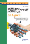 Конструируем роботов от А до Я. Полное руководство для начинающих