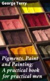 Pigments, Paint and Painting: A practical book for practical men