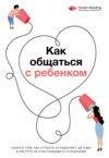 Как общаться с ребенком. Книга о том, как строить отношения с детьми и растить их счастливыми и успешными