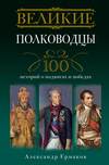 Великие полководцы. 100 историй о подвигах и победах