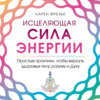 Исцеляющая сила энергии. Простые практики, чтобы вернуть здоровье телу, разуму и Духу