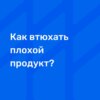 Как втюхать плохой продукт?