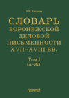 Словарь воронежской деловой письменности XVII–XVIII вв. Том I (А–Ж)