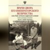 Врачи двора Его Императорского Величества, или Как лечили царскую семью. Повседневная жизнь Российского императорского двора