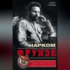 Нарком Фрунзе. Победитель Колчака, уральских казаков и Врангеля, покоритель Туркестана, ликвидатор петлюровцев и махновцев