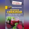 Лечимся свеклой. От гипертонии, анемии, онкологии, мастопатии, аденоидов, язвы желудка, отеков