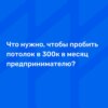 Что нужно, чтобы пробить потолок в 300к в Месяц предпринимателю