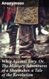 Whig Against Tory. Or, The Military Adventures of a Shoemaker, a Tale of the Revolution