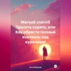 Мягкий способ бросить курить, или Как обрести полный контроль над курением!