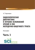 Эндоскопическая диагностика и лечение осложнений эрозий и язв желудочно-кишечного тракта. Часть 3. (Аспирантура, Бакалавриат, Магистратура, Специалитет). Монография. - Алексей Григорьевич Короткевич