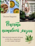Рецепты активной жизни. Как питаться и мыслить сегодня, чтобы быть здоровым и счастливым завтра! - Оксана Бадьина