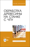 Обработка древесины на станке с ЧПУ. Учебное пособие для вузов. 4-е издание, стереотипное - И. Т. Глебов