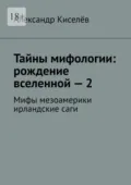 Тайны мифологии: рождение вселенной – 2. Мифы мезоамерики ирландские саги - Александр Киселёв