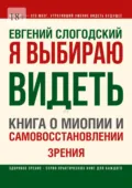 Я выбираю видеть. Книга о миопии и самовосстановлении зрения - Евгений Слогодский