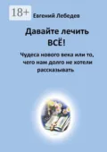 Давайте лечить всё! Чудеса нового века или то, чего нам долго не хотели рассказывать - Евгений Геннадьевич Лебедев