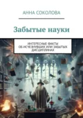Забытые науки. Интересные факты об исчезнувших или забытых дисциплинах - Анна Соколова
