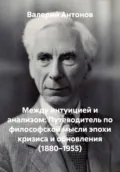 Между интуицией и анализом: Путеводитель по философской мысли эпохи кризиса и обновления (1880–1955) - Валерий Антонов