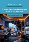 Книга про компьютерные игры и технологии. Для детей и подростков - Анна Соколова