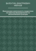 Внеклассная деятельность подростков как фактор формирования их экологической культуры - Валентин Дмитриевич Иванов
