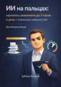 ИИ на пальцах: научитесь экономить до 3 часов в день с помощью нейросетей. Для бизнесменов - Андрей Васильевич Зубков
