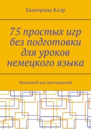 75 простых игр без подготовки для уроков немецкого языка. Немецкий как иностранный