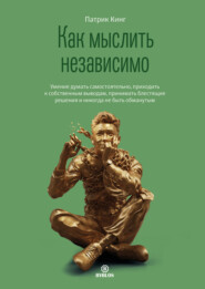 Как мыслить независимо. Умение думать самостоятельно, приходить к собственным выводам, принимать блестящие решения и никогда не быть обманутым