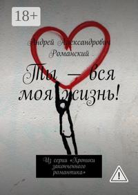 Ты – вся моя жизнь! Из серии «Хроники законченного романтика»