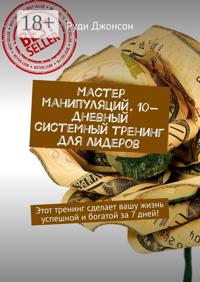 Мастер манипуляций. 10-дневный системный тренинг для лидеров. Этот тренинг сделает вашу жизнь успешной и богатой за 7 дней!