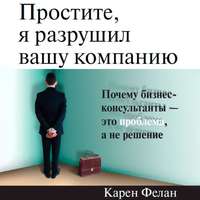 Карен Фелан. Простите, я разрушил вашу компанию. Почему бизнес-консультанты – это проблема, а не решение