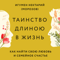 игумен Нектарий Морозов. Таинство длиною в жизнь. Как найти свою любовь и семейное счастье