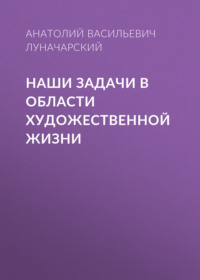 Анатолий Васильевич Луначарский. Наши задачи в области художественной жизни