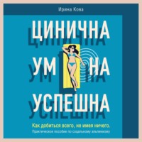 Ирина Кова. Цинична. Умна. Успешна. Как добиться всего, не имея ничего. Практическое пособие по социальному альпинизму