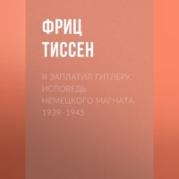 Фриц Тиссен. Я заплатил Гитлеру. Исповедь немецкого магната. 1939–1945