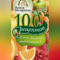 Ирина Вечерская. 100 рецептов блюд, богатых витамином С. Вкусно, полезно, душевно, целебно