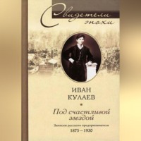Иван Васильевич Кулаев. Под счастливой звездой. Записки русского предпринимателя. 1875-1930