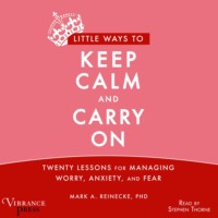 Mark A. Reinecke. Little Ways to Keep Calm and Carry On - Twenty Lessons for Managing Worry, Anxiety and Fear (Unabridged)