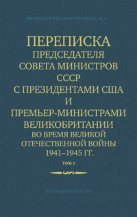Министерство иностранных дел СССР. Переписка Председателя Совета Министров СССР с Президентами США и Премьер-Министрами Великобритании во время Великой Отечественной войны 1941–1945 гг. Том 1
