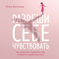 Юлия Булгакова. Разреши себе чувствовать. Как перестать подавлять себя и обрести подлинную силу