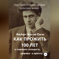 Альберт Виктор Сегно. Как прожить 100 лет и сохранить молодость, здоровье и красоту. Курс практических уроков культуры жизни