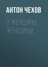 Антон Чехов. О женщины, женщины!..