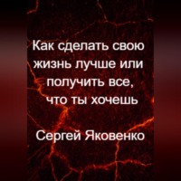 Сергей Владимирович Яковенко. Как сделать свою жизнь лучше или получить все, что ты хочешь