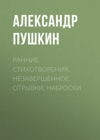 Александр Пушкин. Ранние стихотворения, незавершенное, отрывки, наброски