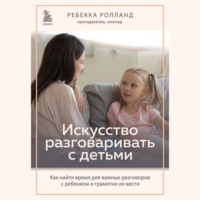 Ребекка Ролланд. Искусство разговаривать с детьми. Как найти время для важных разговоров с ребенком и грамотно их вести