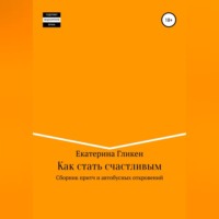 Екатерина Константиновна Гликен. Как стать счастливым. Сборник притч и автобусных откровений