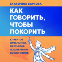 Екатерина Баркова. Как говорить, чтобы покорить. Клиентов, партнеров, начальника, подписчиков, поклонников