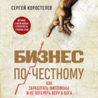 Сергей Коростелев. Бизнес по-честному. Как заработать миллионы и не потерять веру в Бога